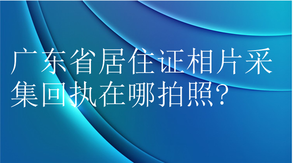 广东省居住证相片采集回执在哪拍照？