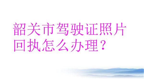 韶关驾驶证照片回执怎么办理？