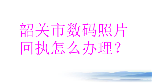 韶关市数码照片回执怎么办理？