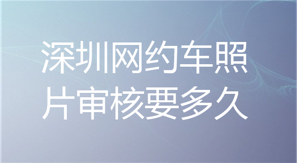 深圳网约车照片审核要多久？