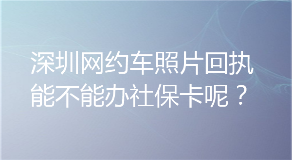 深圳网约车照片回执能不能办社保卡呢？