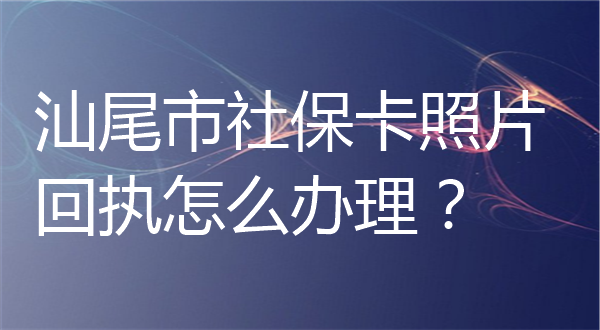 汕尾市社保卡照片回执怎么办理？