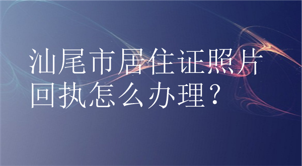 汕尾市居住证照片回执怎么办理？