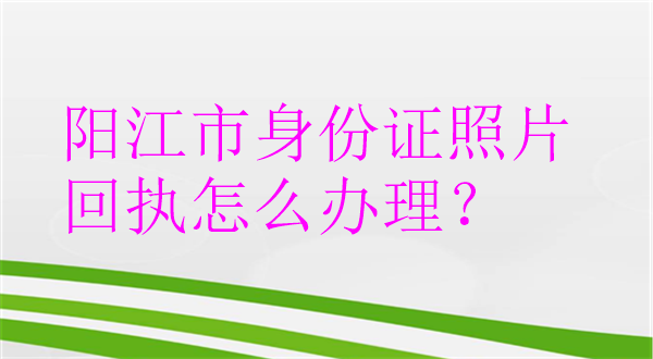 阳江市身份证照片回执怎么办理？