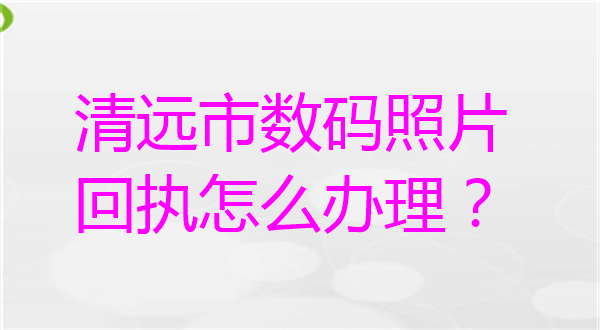 清远市数码照片回执怎么办理？