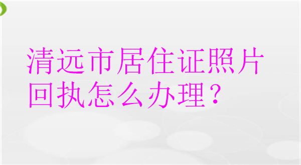 清远市居住证照片回执怎么办理？