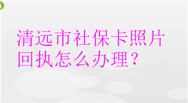 清远市社保卡照片回执怎么办理？