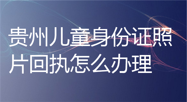 贵州儿童身份证照片回执怎么办理？