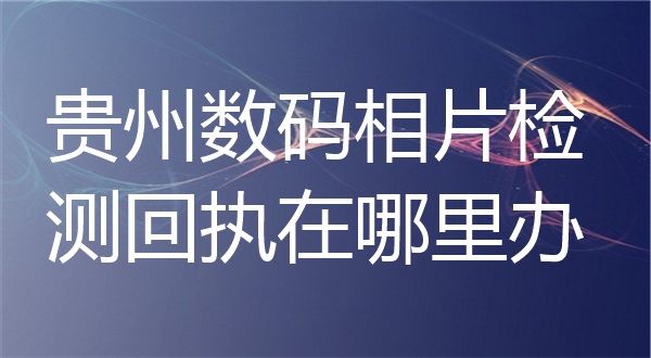 贵州数码相片检测回执在哪里办？