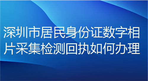 深圳市居民身份证数字相片采集检测回执如何办理