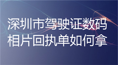 深圳市驾驶证数码照片回执单如何拿