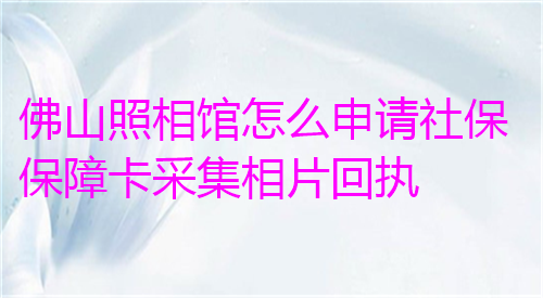 佛山照相馆怎么申请社保保障卡采集相片回执