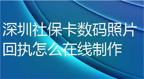 深圳社保卡数码照片回执怎么在线制作