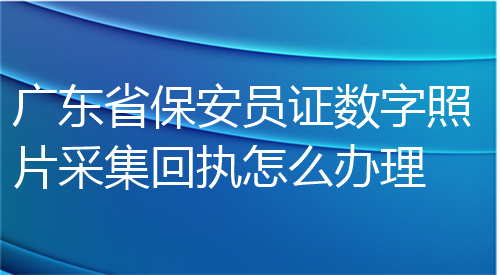 广东省保安员证数字照片采集回执怎么办理