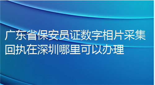 广东省保安员证数字相片采集回执在深圳哪里可以办理