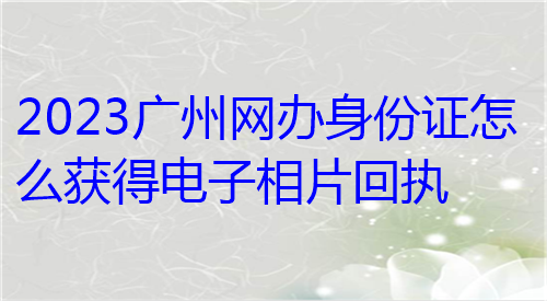 2023广州网办身份证怎么获得相片回执？