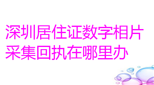 深圳居住证数字相片采集回执在哪里办？