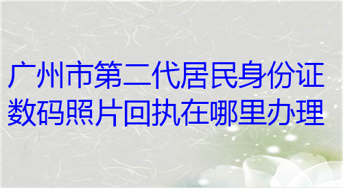 广州市第二代居民身份证数码照片回执在哪里办理？